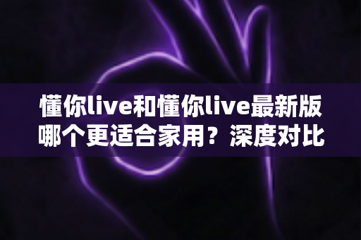 懂你live和懂你live最新版哪个更适合家用?深度对比分析帮你做出明智选择 懂你live和懂你live最新版哪个更适合家用?深度对比分析帮你做出明智选择