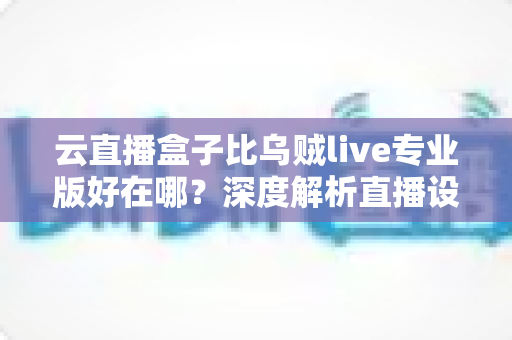 云直播盒子比乌贼live专业版好在哪？深度解析直播设备的真实差距与选购指南
