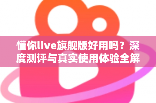 懂你live旗舰版好用吗?深度测评与真实使用体验全解析 懂你live旗舰版好用吗?深度测评与真实使用体验全解析