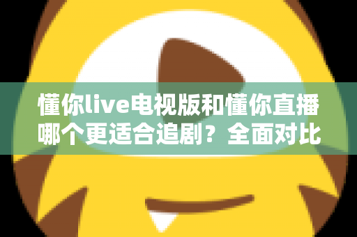 懂你live电视版和懂你直播哪个更适合追剧?全面对比助你找到最佳追剧方案 懂你live电视版和懂你直播哪个更适合追剧?全面对比助你找到最佳追剧方案