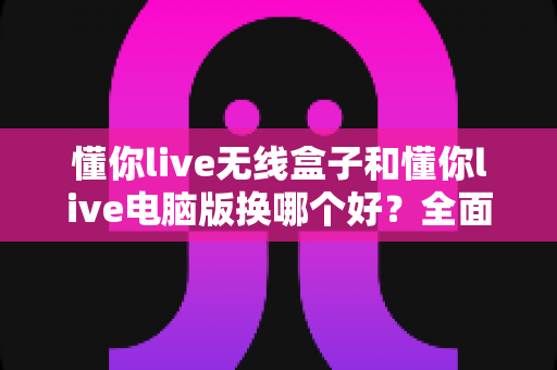 懂你live无线盒子和懂你live电脑版换哪个好?全面对比帮你选对设备 懂你live无线盒子和懂你live电脑版换哪个好?全面对比帮你选对设备