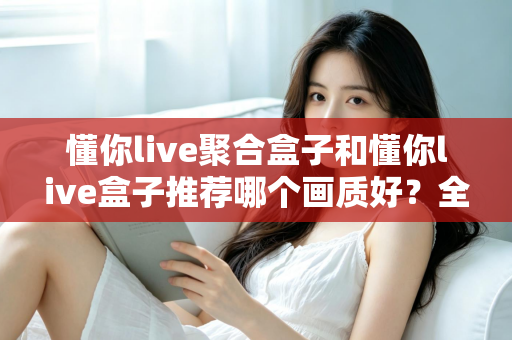 懂你live聚合盒子和懂你live盒子推荐哪个画质好?全面对比评测帮你选对不踩坑 懂你live聚合盒子和懂你live盒子推荐哪个画质好?全面对比评测帮你选对不踩坑