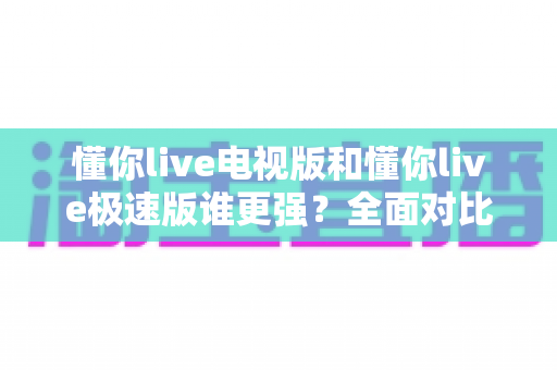 懂你live电视版和懂你live极速版谁更强?全面对比助你选出最适合的观影利器 懂你live电视版和懂你live极速版谁更强?全面对比助你选出最适合的观影利器