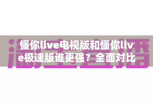 懂你live电视版和懂你live极速版谁更强？全面对比助你选出最适合的观影利器
