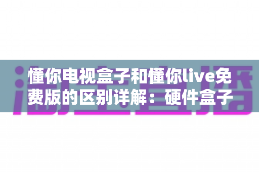 懂你电视盒子和懂你live免费版的区别详解：硬件盒子与免费直播软件到底该怎么选？