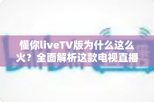 懂你liveTV版为什么这么火?全面解析这款电视直播软件走红背后的真相与家庭观影新趋势 懂你liveTV版为什么这么火?全面解析这款电视直播软件走红背后的真相与家庭观影新趋势
