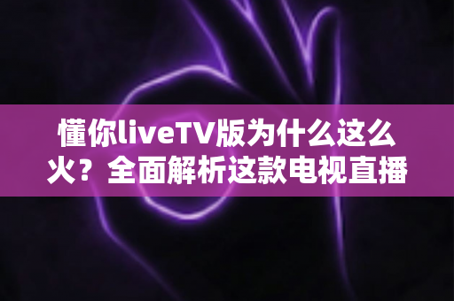 懂你liveTV版为什么这么火?全面解析这款电视直播软件走红背后的真相与家庭观影新趋势 懂你liveTV版为什么这么火?全面解析这款电视直播软件走红背后的真相与家庭观影新趋势