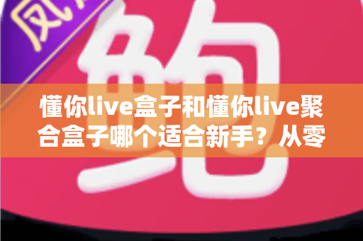 懂你live盒子和懂你live聚合盒子哪个适合新手？从零开始的新手选购与使用全攻略