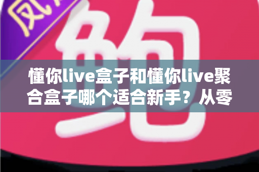 懂你live盒子和懂你live聚合盒子哪个适合新手？从零开始的新手选购与使用全攻略