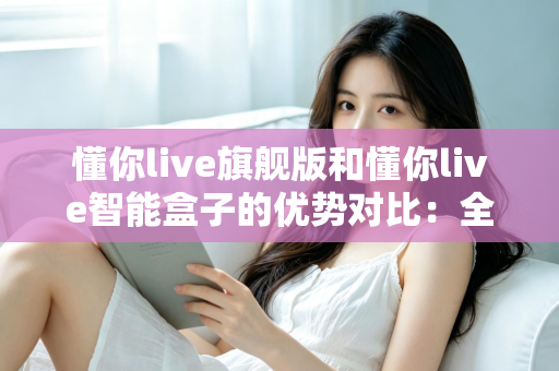 懂你live旗舰版和懂你live智能盒子的优势对比:全面解析两款设备的核心差异与选购指南 懂你live旗舰版和懂你live智能盒子的优势对比:全面解析两款设备的核心差异与选购指南