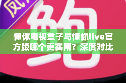 懂你电视盒子与懂你live官方版哪个更实用?深度对比评测、优缺点全解析与家庭选购避坑指南 懂你电视盒子与懂你live官方版哪个更实用?深度对比评测、优缺点全解析与家庭选购避坑指南