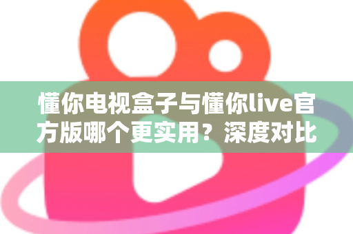 懂你电视盒子与懂你live官方版哪个更实用?深度对比评测、优缺点全解析与家庭选购避坑指南 懂你电视盒子与懂你live官方版哪个更实用?深度对比评测、优缺点全解析与家庭选购避坑指南