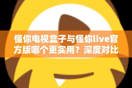 懂你电视盒子与懂你live官方版哪个更实用？深度对比评测、优缺点全解析与家庭选购避坑指南