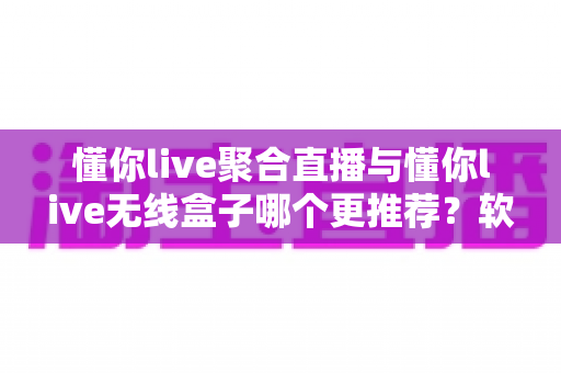 懂你live聚合直播与懂你live无线盒子哪个更推荐？软件版与硬件版全方位深度对比选购指南