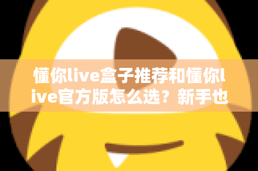 懂你live盒子推荐和懂你live官方版怎么选？新手也能看懂的完整选购指南
