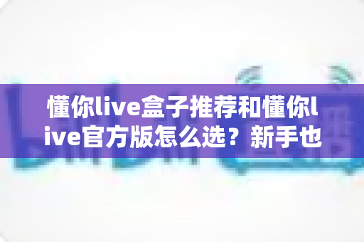 懂你live盒子推荐和懂你live官方版怎么选？新手也能看懂的完整选购指南