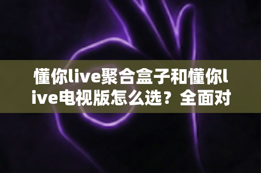 懂你live聚合盒子和懂你live电视版怎么选？全面对比解析助你找到最适合的观影方案