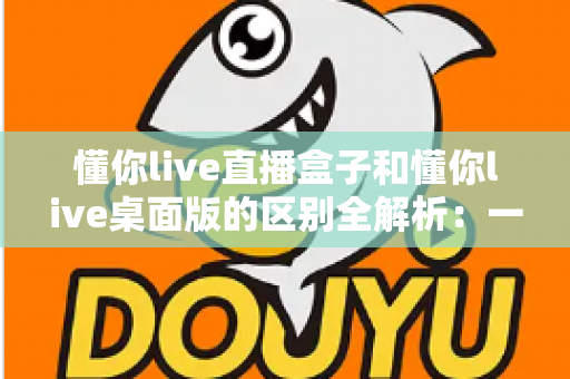 懂你live直播盒子和懂你live桌面版的区别全解析：一文看懂两种方案，帮你选对直播工具