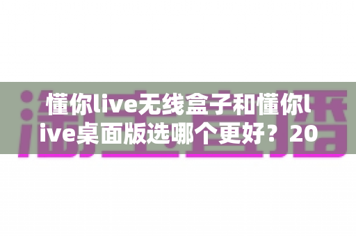 懂你live无线盒子和懂你live桌面版选哪个更好?2024最新选购指南与深度对比分析 懂你live无线盒子和懂你live桌面版选哪个更好?2024最新选购指南与深度对比分析