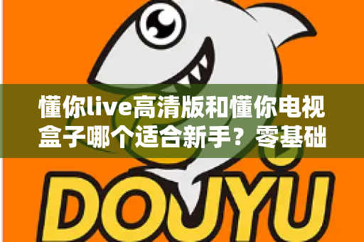 懂你live高清版和懂你电视盒子哪个适合新手?零基础用户选购指南与避坑全攻略 懂你live高清版和懂你电视盒子哪个适合新手?零基础用户选购指南与避坑全攻略