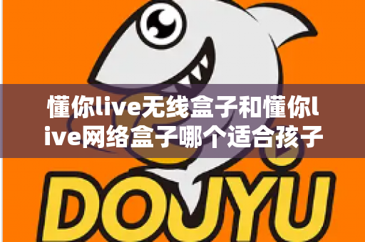 懂你live无线盒子和懂你live网络盒子哪个适合孩子？家长选购全攻略