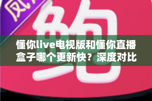 懂你live电视版和懂你直播盒子哪个更新快？深度对比更新速度与使用体验全解析