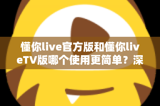 懂你live官方版和懂你liveTV版哪个使用更简单？深度对比分析帮你找到最适合的版本