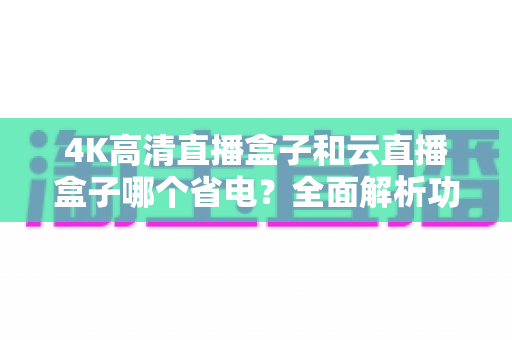 4K高清直播盒子和云直播盒子哪个省电?全面解析功耗差异与选购指南 4K高清直播盒子和云直播盒子哪个省电?全面解析功耗差异与选购指南