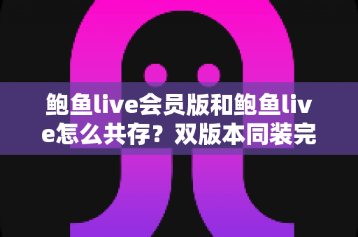 鲍鱼live会员版和鲍鱼live怎么共存？双版本同装完整攻略与避坑指南