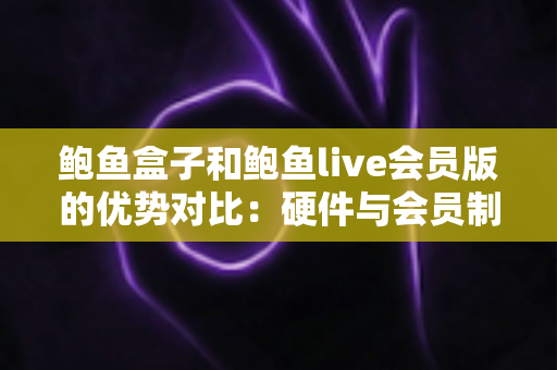 鲍鱼盒子和鲍鱼live会员版的优势对比：硬件与会员制影音方案如何选？
