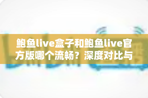 鲍鱼live盒子和鲍鱼live官方版哪个流畅？深度对比与实用选择指南