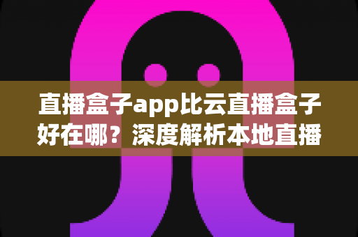 直播盒子app比云直播盒子好在哪？深度解析本地直播盒子app的六大核心优势与选购指南