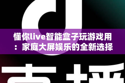 懂你live智能盒子玩游戏用:家庭大屏娱乐的全新选择,畅享极致游戏体验 懂你live智能盒子玩游戏用:家庭大屏娱乐的全新选择,畅享极致游戏体验