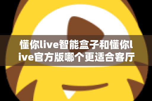 懂你live智能盒子和懂你live官方版哪个更适合客厅?深度实测对比,帮你找到客厅大屏娱乐的最优解 懂你live智能盒子和懂你live官方版哪个更适合客厅?深度实测对比,帮你找到客厅大屏娱乐的最优解