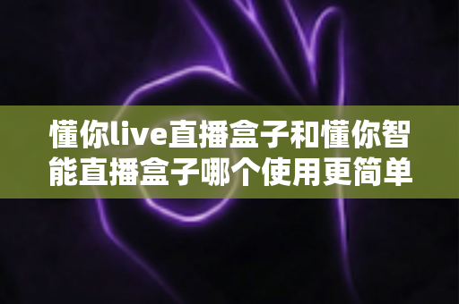 懂你live直播盒子和懂你智能直播盒子哪个使用更简单?新手也能秒上手的全面对比指南 懂你live直播盒子和懂你智能直播盒子哪个使用更简单?新手也能秒上手的全面对比指南