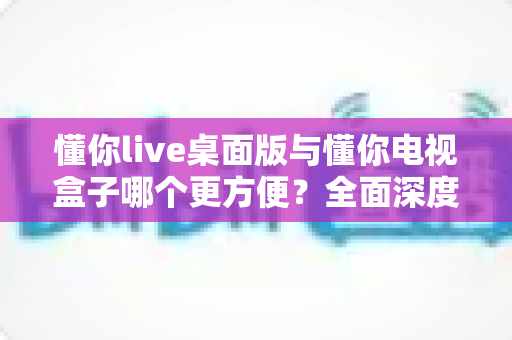 懂你live桌面版与懂你电视盒子哪个更方便？全面深度对比帮你找到最佳观看方案