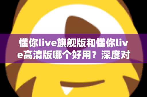 懂你live旗舰版和懂你live高清版哪个好用?深度对比评测助你轻松选对版本 懂你live旗舰版和懂你live高清版哪个好用?深度对比评测助你轻松选对版本