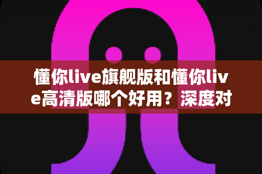 懂你live旗舰版和懂你live高清版哪个好用?深度对比评测助你轻松选对版本 懂你live旗舰版和懂你live高清版哪个好用?深度对比评测助你轻松选对版本