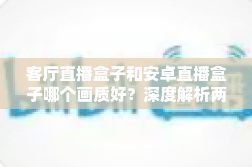 客厅直播盒子和安卓直播盒子哪个画质好？深度解析两大观影设备的画质差异与选购指南