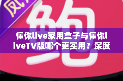 懂你live家用盒子与懂你liveTV版哪个更实用？深度对比评测帮你选对观影方案
