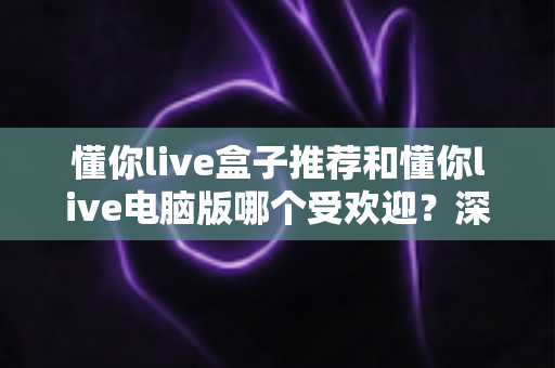 懂你live盒子推荐和懂你live电脑版哪个受欢迎？深度对比帮你找到最合适的观看方案