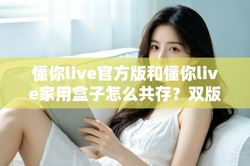 懂你live官方版和懂你live家用盒子怎么共存？双版本安装使用全攻略，一文解决共存难题