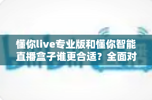 懂你live专业版和懂你智能直播盒子谁更合适？全面对比帮你选对直播工具