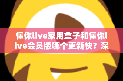 懂你live家用盒子和懂你live会员版哪个更新快？深度对比解析助你选对版本