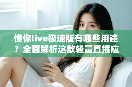 懂你live极速版有哪些用途？全面解析这款轻量直播应用的实用功能与核心价值