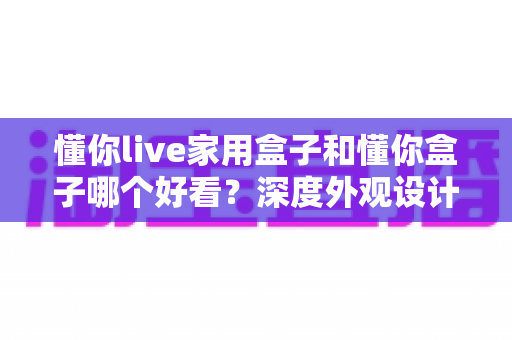 懂你live家用盒子和懂你盒子哪个好看?深度外观设计对比全解析 懂你live家用盒子和懂你盒子哪个好看?深度外观设计对比全解析