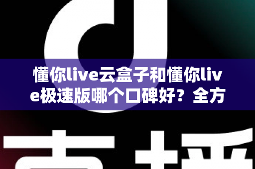 懂你live云盒子和懂你live极速版哪个口碑好？全方位对比评测帮你选出更适合自己的版本