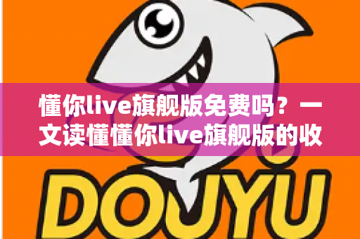 懂你live旗舰版免费吗？一文读懂懂你live旗舰版的收费模式与免费体验全攻略