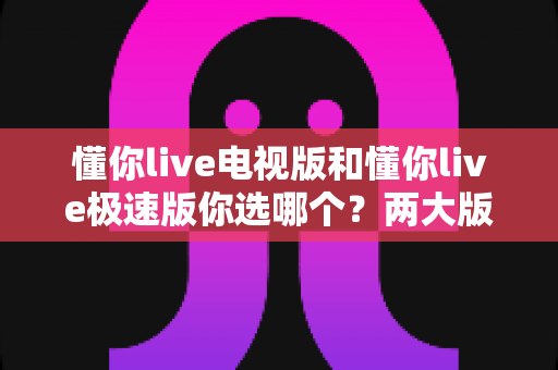 懂你live电视版和懂你live极速版你选哪个?两大版本全方位对比,看完不再纠结 懂你live电视版和懂你live极速版你选哪个?两大版本全方位对比,看完不再纠结