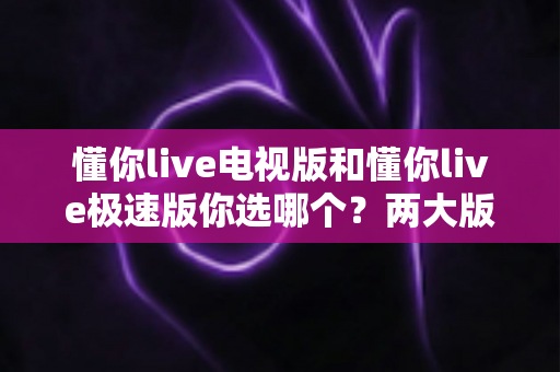 懂你live电视版和懂你live极速版你选哪个？两大版本全方位对比，看完不再纠结